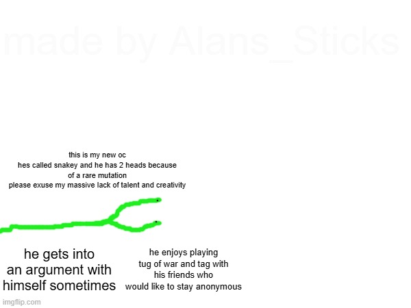 made by Alans_Sticks; this is my new oc
hes called snakey and he has 2 heads because of a rare mutation
please exuse my massive lack of talent and creativity; he gets into an argument with himself sometimes; he enjoys playing tug of war and tag with his friends who would like to stay anonymous | made w/ Imgflip meme maker