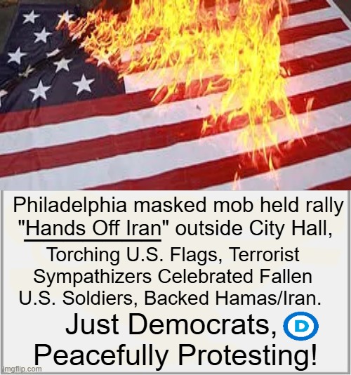 “For Every U.S. Soldier Who Returns Home in a Casket, We Cheer!” PATRIOTISM, Democrat Style... | _______; Philadelphia masked mob held rally
"Hands Off Iran" outside City Hall, Torch­ing U.S. Flags, Terrorist 
Sympathizers Celebrated Fallen 
U.S. Soldiers, Backed Hamas/Iran. Just Democrats, 
Peacefully Protesting! | image tagged in terrorists,democrats,iran,philadelphia,soldiers,american flag | made w/ Imgflip meme maker