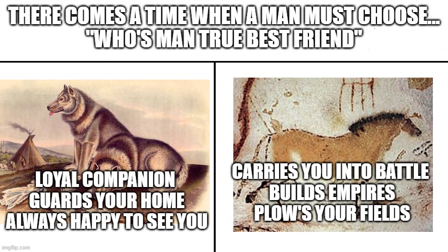 Best friend ? | There comes a time when a man must choose…
"Who's man true best friend"; Carries you into battle 
Builds empires
Plow's your fields; Loyal companion 
Guards your home
Always happy to see you | image tagged in which side works | made w/ Imgflip meme maker