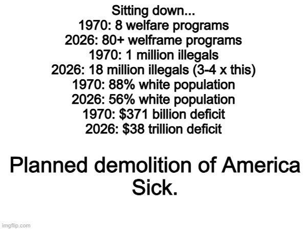 Why are we impoverishing our own country to import the third world? | Sitting down...
1970: 8 welfare programs
2026: 80+ welframe programs
1970: 1 million illegals
2026: 18 million illegals (3-4 x this)
1970: 88% white population
2026: 56% white population
1970: $371 billion deficit
2026: $38 trillion deficit; Planned demolition of America
Sick. | image tagged in memes,funny,politics,political meme | made w/ Imgflip meme maker