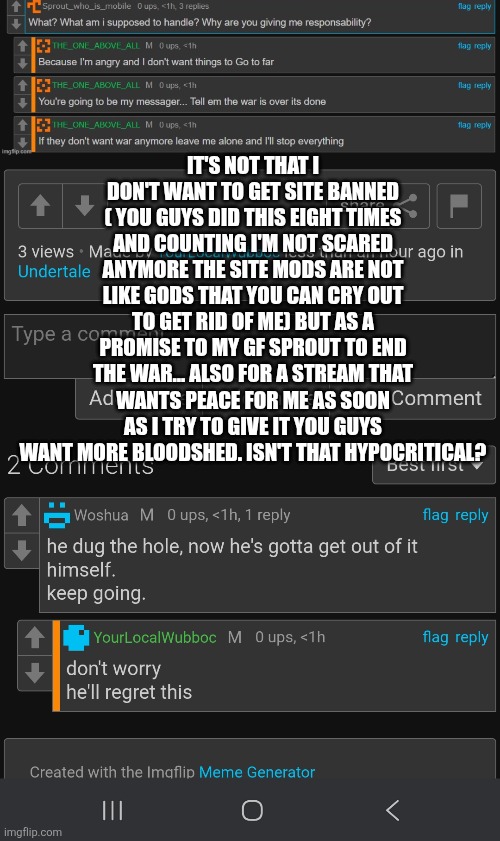 It's not that I don't want to get site banned ( You guys did this eight times and counting I'm not scared anymore The site mods are not like gods that you can cry out to get rid of me) but as a promise to my gf sprout to end the war... Also for a stream that wants peace for me as soon as I try to give it you guys want more bloodshed. Isn't that hypocritical? | made w/ Imgflip meme maker