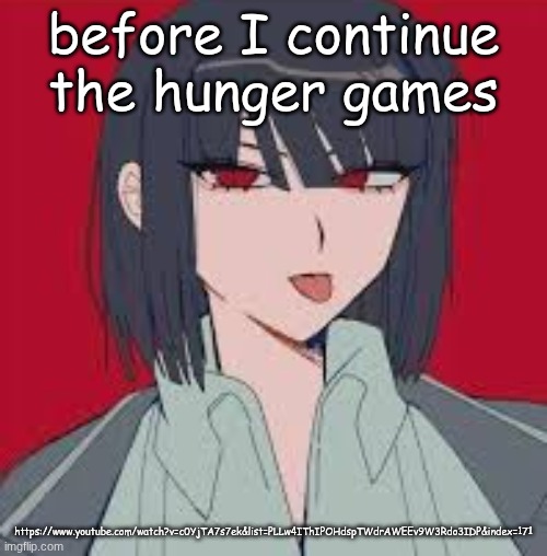 https://www.youtube.com/watch?v=c0YjTA7s7ek&list=PLLw4IThIPOHdspTWdrAWEEv9W3Rdo3IDP&index=171 | before I continue the hunger games; https://www.youtube.com/watch?v=c0YjTA7s7ek&list=PLLw4IThIPOHdspTWdrAWEEv9W3Rdo3IDP&index=171 | image tagged in cannot contain the silliness | made w/ Imgflip meme maker