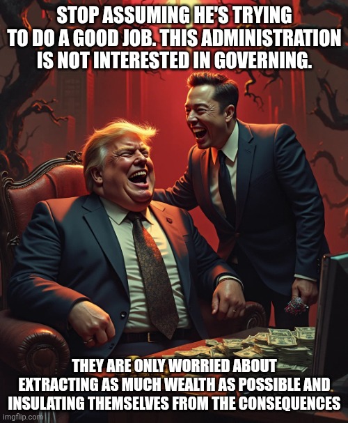 A national disgrace | Stop assuming he's trying to do a good job. This administration is not interested in governing. They are only worried about extracting as much wealth as possible and insulating themselves from the consequences | image tagged in trump musk laugh america suckers money greed billionaire con man,donald trump,trump unfit unqualified dangerous,elon musk | made w/ Imgflip meme maker