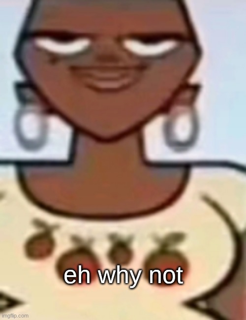 . | eh why not | image tagged in leshawna | made w/ Imgflip meme maker