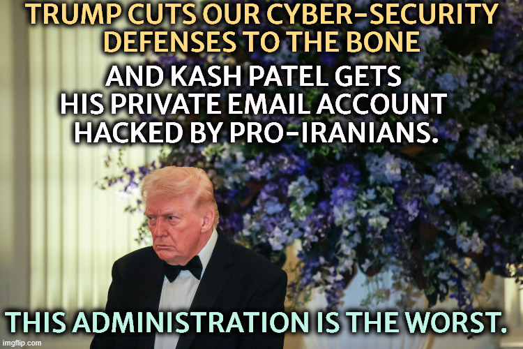 Trump crazy senile dementia frontotemporal angry stroke | Trump cuts our cyber-security defenses to the bone; and Kash Patel gets 
his private email account 

hacked by pro-Iranians. This administration is the worst. | image tagged in trump crazy senile dementia frontotemporal angry stroke,trump,national security,kash patel,hacked,iranian | made w/ Imgflip meme maker