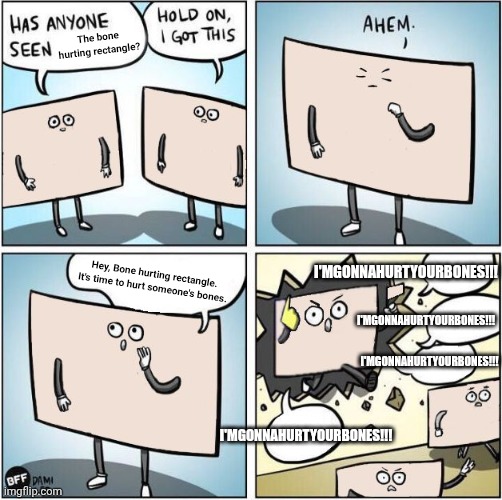 I'MGONNAHURTYOURBONES!!! | The bone hurting rectangle? I'MGONNAHURTYOURBONES!!! I'MGONNAHURTYOURBONES!!! Hey, Bone hurting rectangle. It's time to hurt someone's bones. I'MGONNAHURTYOURBONES!!! I'MGONNAHURTYOURBONES!!! | image tagged in hold on i got this,bone hurting juice | made w/ Imgflip meme maker