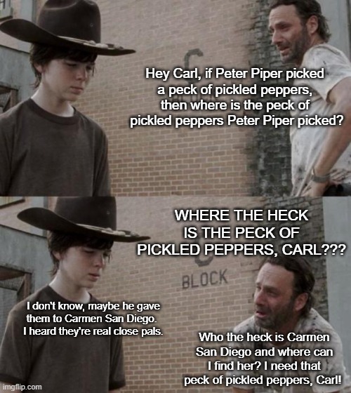 Carl San Diego | Hey Carl, if Peter Piper picked 
a peck of pickled peppers, 
then where is the peck of 
pickled peppers Peter Piper picked? Where the heck is the peck of pickled peppers, Carl??? I don't know, maybe he gave them to Carmen San Diego. 
I heard they're real close pals. Who the heck is Carmen San Diego and where can I find her? I need that peck of pickled peppers, Carl! | image tagged in memes,rick and carl | made w/ Imgflip meme maker