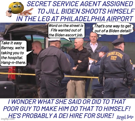 Secret Service agent assigned to Jill Biden shoots himself | Secret Service agent assigned 
to Jill Biden shoots himself
in the leg at Philadelphia airport; That's one way to get
 out of a Biden detail! Word on the street is
Fife wanted out of
the Biden escort job. Take it easy
Barney, we're
taking you to
the hospital.
Hang-n-there. i wonder what she said or did to that
poor guy to make him do that to himself!
   He's Probably a DEI hire for sure! Angel Soto | image tagged in jill biden's escort shoots himself at pa airport,jill biden,secret service,dei,barney fife,gun control | made w/ Imgflip meme maker