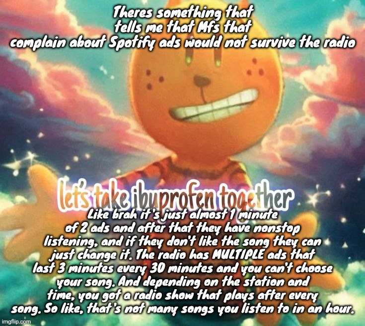 lets take ibuprofen together | Theres something that tells me that Mfs that complain about Spotify ads would not survive the radio; Like brah it's just almost 1 minute of 2 ads and after that they have nonstop listening, and if they don't like the song they can just change it. The radio has MULTIPLE ads that last 3 minutes every 30 minutes and you can't choose your song. And depending on the station and time, you got a radio show that plays after every song. So like, that's not many songs you listen to in an hour. | image tagged in lets take ibuprofen together | made w/ Imgflip meme maker