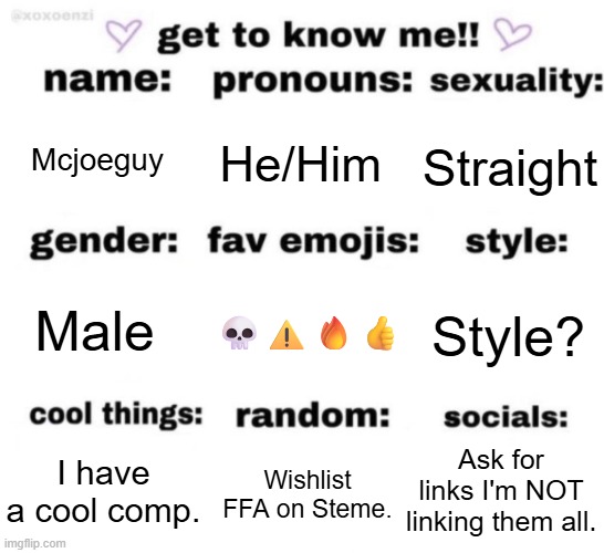 get to know me but better | Mcjoeguy; He/Him; Straight; 💀⚠️🔥👍; Style? Male; Ask for links I'm NOT linking them all. Wishlist FFA on Steme. I have a cool comp. | image tagged in get to know me but better | made w/ Imgflip meme maker