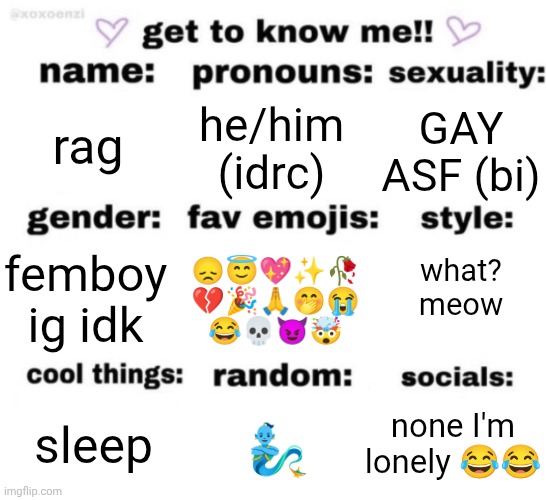 get to know me but better | rag; he/him (idrc); GAY ASF (bi); 😞😇💖✨🥀
💔🎉🙏🤭😭
😂💀😈🤯; femboy ig idk; what? meow; none I'm lonely 😂😂; 🧞‍♂️; sleep | image tagged in get to know me but better | made w/ Imgflip meme maker