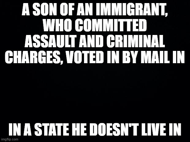 Guess who it is?? | A son of an immigrant, who committed assault and criminal charges, voted in by mail in; in a state he doesn't live in | image tagged in black background | made w/ Imgflip meme maker