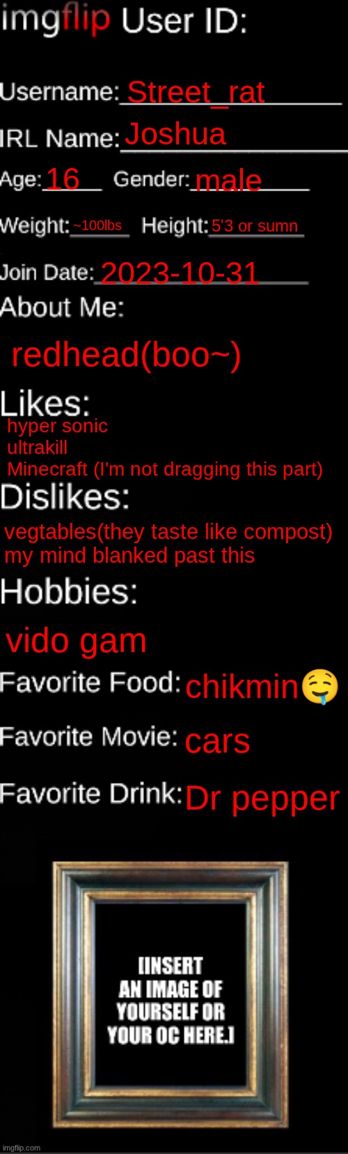 imgflip ID Card | Street_rat; Joshua; 16; male; ~100lbs; 5'3 or sumn; 2023-10-31; redhead(boo~); hyper sonic
ultrakill
Minecraft (I'm not dragging this part); vegtables(they taste like compost)
my mind blanked past this; vido gam; chikmin🤤; cars; Dr pepper | image tagged in imgflip id card | made w/ Imgflip meme maker