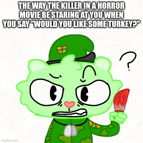 Random htf meme cuz why not (btw I tried to post it in horror stream but I couldn't so) | The way the killer in a horror movie be staring at you when you say "would you like some turkey?" | image tagged in horror,flippy,htf | made w/ Imgflip meme maker