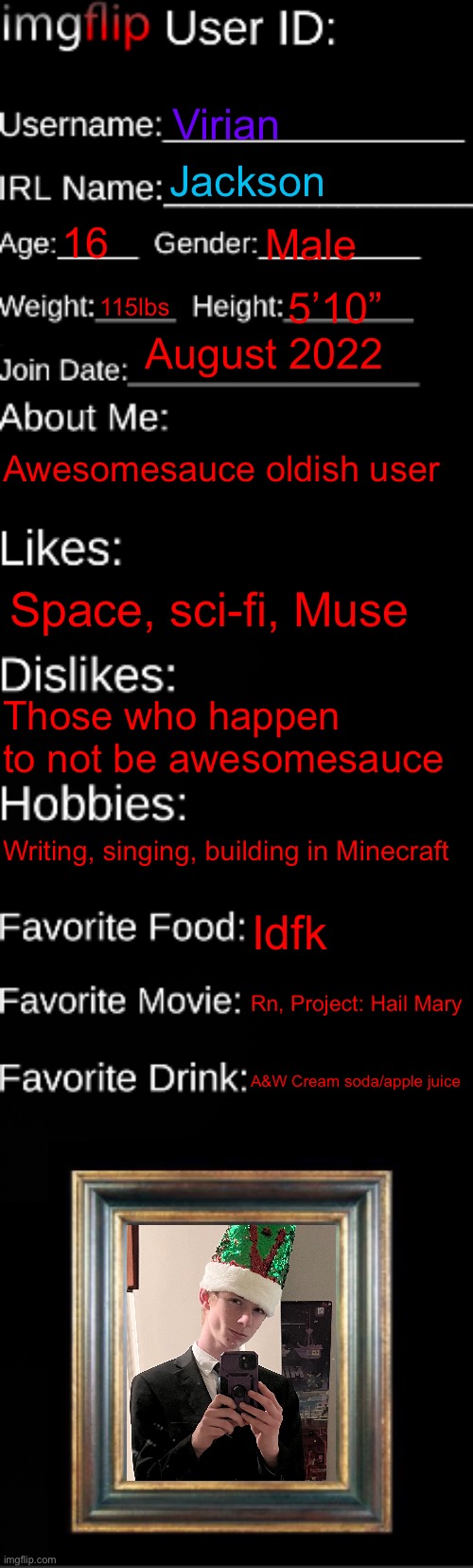 7’3”* | Virian; Jackson; 16; Male; 115lbs; 5’10”; August 2022; Awesomesauce oldish user; Space, sci-fi, Muse; Those who happen to not be awesomesauce; Writing, singing, building in Minecraft; Idfk; Rn, Project: Hail Mary; A&W Cream soda/apple juice | image tagged in imgflip id card | made w/ Imgflip meme maker