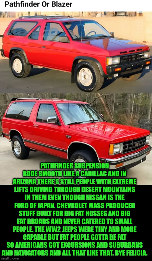 Funny | Pathfinder suspension rode smooth like a Cadillac and in Arizona there's still people with extreme lifts driving through desert mountains in them even though Nissan is the Ford of Japan. Chevrolet mass produced stuff built for big fat hosses and big fat broads and never catered to small people. The WW2 jeeps were tiny and more capable but fat people gotta be fat so Americans got excursions and suburbans and navigators and all that like that. Bye Felicia. | image tagged in funny,used car salesman,cars,suv,trucks,choose wisely | made w/ Imgflip meme maker