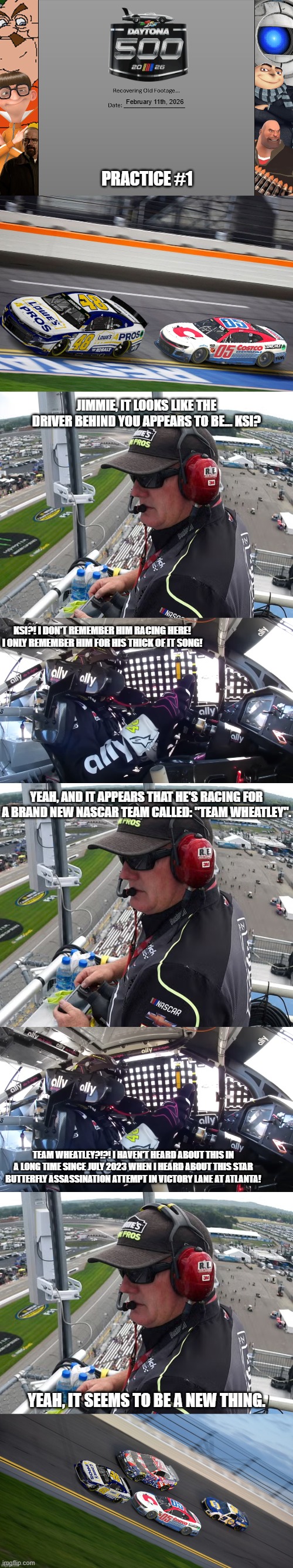 When Jimmie Johnson first Saw a Team Wheatley Member Practicing for the Daytona 500 | February 11th, 2026; practice #1; jimmie, it looks like the driver behind you appears to be... ksi? ksi?! i don't remember him racing here! i only remember him for his thick of it song! yeah, and it appears that he's racing for a brand new nascar team called: "Team Wheatley". team wheatley?!?! i haven't heard about this in a long time since july 2023 when i heard about this star butterfly assassination attempt in victory lane at atlanta! yeah, it seems to be a new thing. | image tagged in tmcu recovering old footage | made w/ Imgflip meme maker