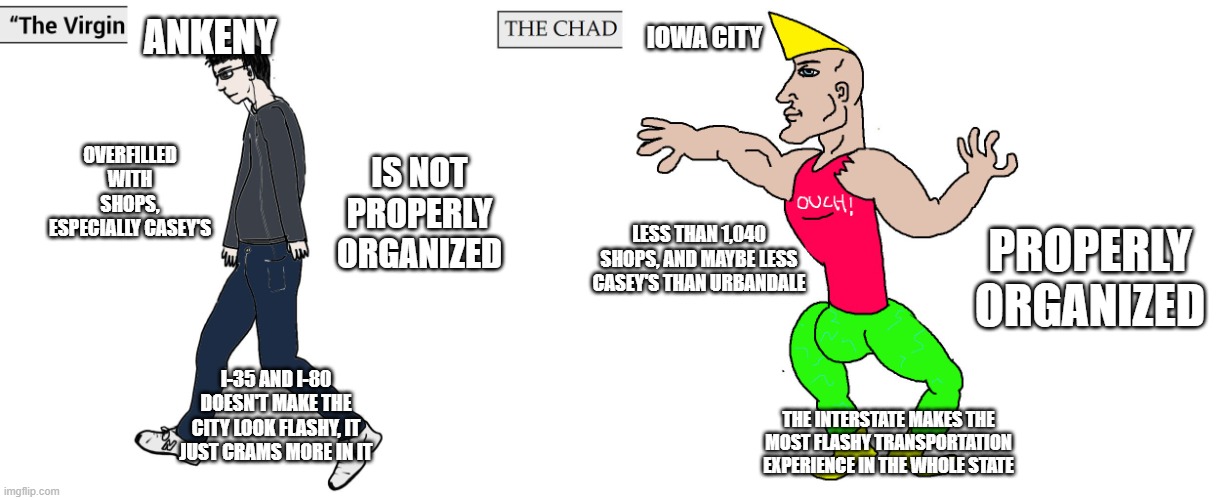don't believe me? go to ankeny and count all the shops in there | ankeny; iowa city; overfilled with shops, especially casey's; is not properly organized; properly organized; less than 1,040 shops, and maybe less casey's than urbandale; i-35 and i-80 doesn't make the city look flashy, it just crams more in it; the interstate makes the most flashy transportation experience in the whole state | image tagged in virgin and chad | made w/ Imgflip meme maker