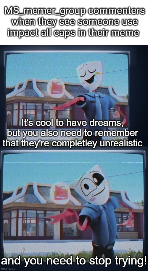No context | MS_memer_group commenters when they see someone use impact all caps in their meme | image tagged in your dreams are unrealistic and you need to stop trying | made w/ Imgflip meme maker