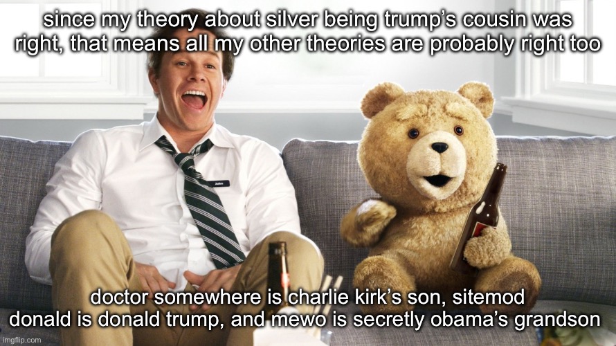 ted | since my theory about silver being trump’s cousin was right, that means all my other theories are probably right too; doctor somewhere is charlie kirk’s son, sitemod donald is donald trump, and mewo is secretly obama’s grandson | image tagged in ted | made w/ Imgflip meme maker