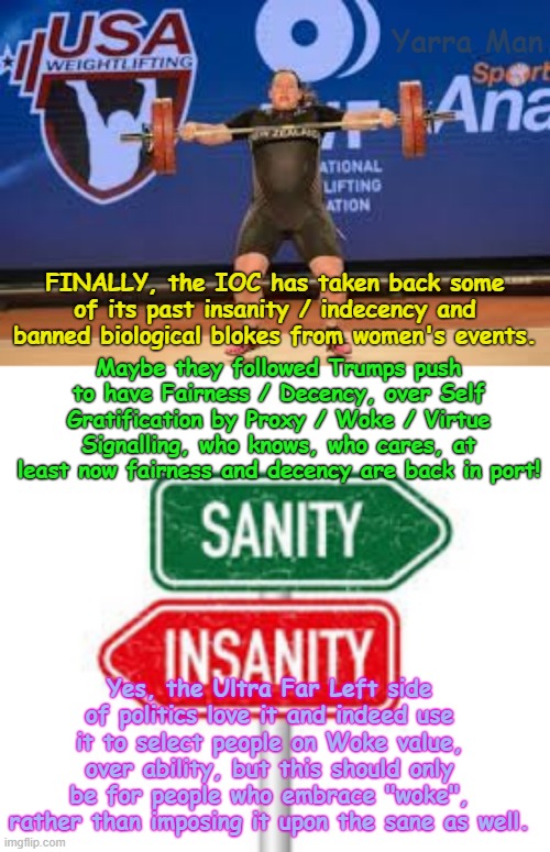 FINALLY, FINALLY, the International Oylmpic Committee are ditching insanity and indecency and bringing back SANITY and FAIRNESS! | Yarra Man; FINALLY, the IOC has taken back some of its past insanity / indecency and banned biological blokes from women's events. Maybe they followed Trumps push to have Fairness / Decency, over Self Gratification by Proxy / Woke / Virtue Signalling, who knows, who cares, at least now fairness and decency are back in port! Yes, the Ultra Far Left side of politics love it and indeed use it to select people on Woke value, over ability, but this should only be for people who embrace "woke", rather than imposing it upon the sane as well. | image tagged in self gratification by proxy virtue signalling woke,ultra far left labour labor democrats,progressive politics,usa australia,uik | made w/ Imgflip meme maker