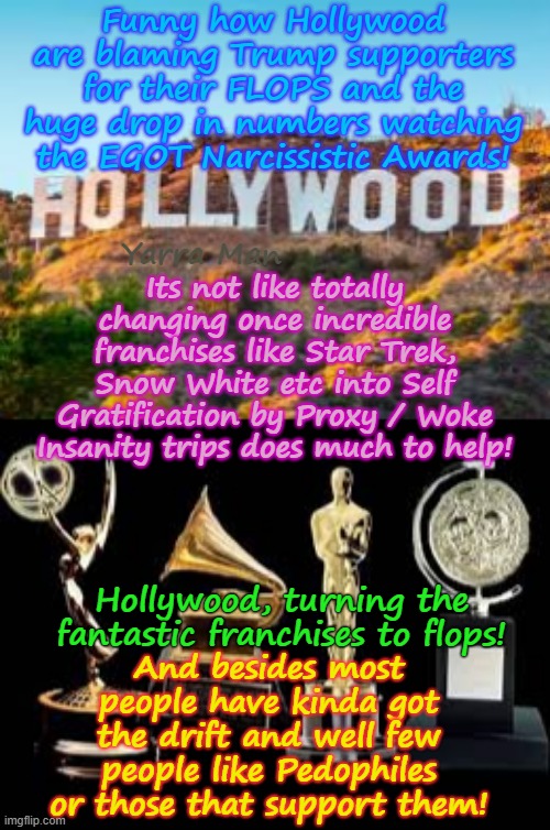 Funny how Hollywood / the Ultra Far Left are blaming Trump, for their plunge in popularity, rather than the crap they produce! | Funny how Hollywood are blaming Trump supporters for their FLOPS and the huge drop in numbers watching the EGOT Narcissistic Awards! Its not like totally changing once incredible franchises like Star Trek, Snow White etc into Self Gratification by Proxy / Woke Insanity trips does much to help! Yarra Man; And besides most people have kinda got the drift and well few people like Pedophiles or those that support them! Hollywood, turning the fantastic franchises to flops! | image tagged in self gratification by proxy virtue signalling woke,star trek snow white,pedophiles producers progressives,democrats labor labour | made w/ Imgflip meme maker