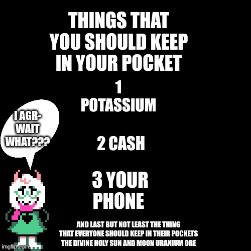 Blank black  template | Things that you should keep in your pocket; 1 potassium; i agr- wait what??? 2 cash; 3 your phone; And last but not least the thing that everyone should keep in their pockets the divine holy sun and moon uranium ore | image tagged in blank black template,ralsei | made w/ Imgflip meme maker