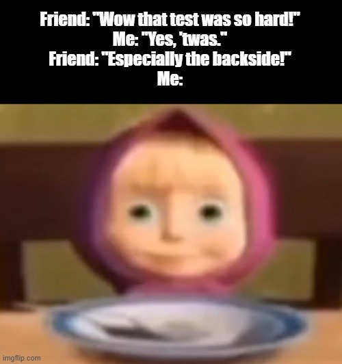 Masha stare | Friend: "Wow that test was so hard!"

Me: "Yes, 'twas."

Friend: "Especially the backside!"

Me: | image tagged in masha stare,we are cooked,memes,funny,funny memes,school | made w/ Imgflip meme maker