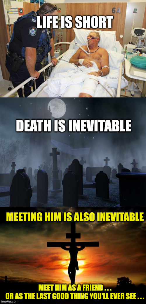 Life is short; Death is inevitable; Meeting Him is also inevitable; Meet Him as a friend . . .
Or as the last good thing you'll ever see . . . | image tagged in man in hospital bed,creepy graveyard,jesus on the cross | made w/ Imgflip meme maker