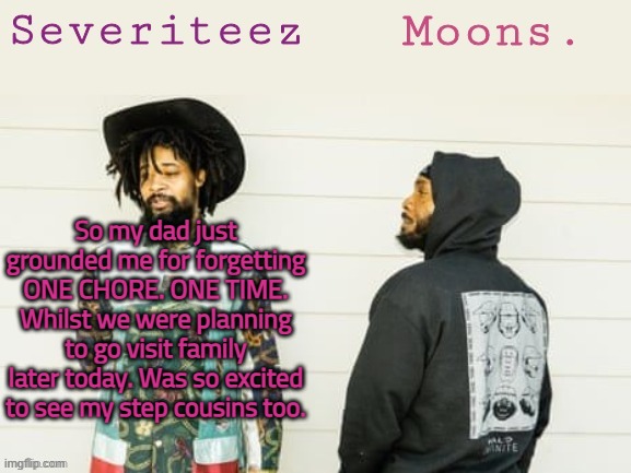 FAHHHHHHHHHHHHHHHHHHHHHHHHHHHHHHHH | So my dad just grounded me for forgetting ONE CHORE. ONE TIME. Whilst we were planning to go visit family later today. Was so excited to see my step cousins too. | image tagged in severiteez moons danny peggy shared template | made w/ Imgflip meme maker