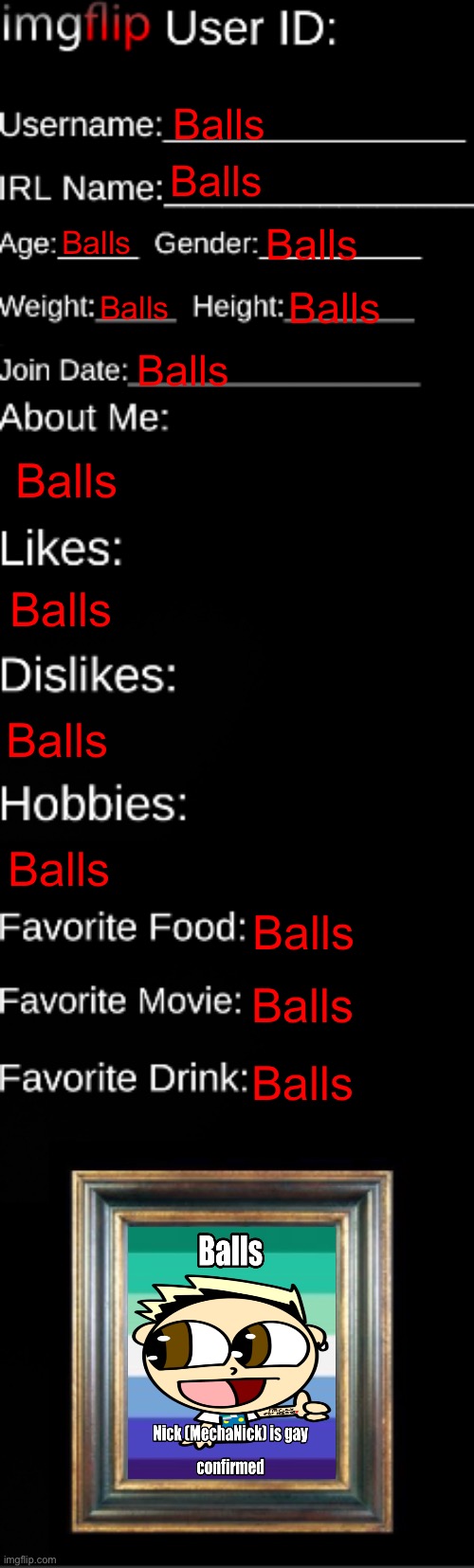 Balls | Balls; Balls; Balls; Balls; Balls; Balls; Balls; Balls; Balls; Balls; Balls; Balls; Balls; Balls | image tagged in imgflip id card | made w/ Imgflip meme maker