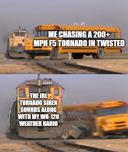 A train hitting a school bus | me chasing a 200+ mph f5 tornado in twisted; the IRL tornado siren sounds along with my wr-120 weather radio | image tagged in a train hitting a school bus | made w/ Imgflip meme maker