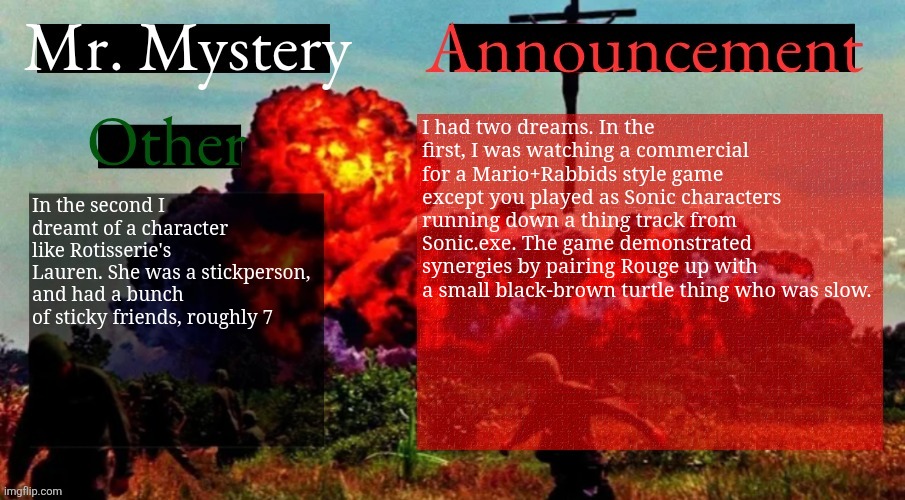 Dreams | I had two dreams. In the first, I was watching a commercial for a Mario+Rabbids style game except you played as Sonic characters running down a thing track from Sonic.exe. The game demonstrated synergies by pairing Rouge up with a small black-brown turtle thing who was slow. In the second I dreamt of a character like Rotisserie's Lauren. She was a stickperson, and had a bunch of sticky friends, roughly 7 | image tagged in mr mystery announcement template v2 | made w/ Imgflip meme maker