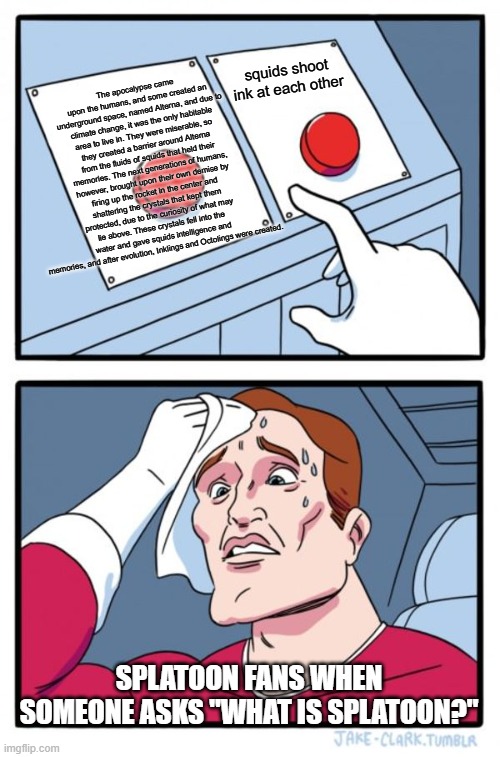 I don't know which one to say | The apocalypse came upon the humans, and some created an underground space, named Alterna, and due to climate change, it was the only habitable area to live in. They were miserable, so they created a barrier around Alterna from the fluids of squids that held their memories. The next generations of humans, however, brought upon their own demise by firing up the rocket in the center and shattering the crystals that kept them protected, due to the curiosity of what may lie above. These crystals fell into the water and gave squids intelligence and memories, and after evolution, Inklings and Octolings were created. squids shoot ink at each other; Splatoon fans when someone asks "What is Splatoon?" | image tagged in memes,two buttons,splatoon,lore,video games,hard choice to make | made w/ Imgflip meme maker