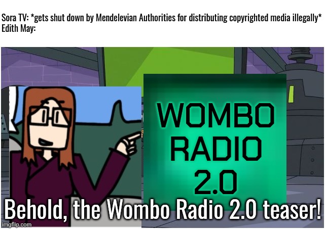 On March 24, 2026, Sora TV shut down so 4 days later, Edith May is making a Wombo Radio comeback teaser. | Sora TV: *gets shut down by Mendelevian Authorities for distributing copyrighted media illegally*
Edith May:; WOMBO
RADIO
2.0; Behold, the Wombo Radio 2.0 teaser! | image tagged in behold dr doofenshmirtz,sora tv,wombo radio,edith may | made w/ Imgflip meme maker