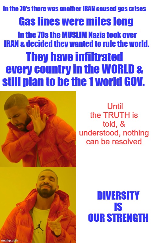 You were allowed to purchase gas depending on the last number in your license plate, Even & odd days And lines still were miles | In the 70's there was another IRAN caused gas crises; Gas lines were miles long; In the 70s the MUSLIM Nazis took over IRAN & decided they wanted to rule the world. They have infiltrated every country in the WORLD & still plan to be the 1 world GOV. Until the TRUTH is told, & understood, nothing can be resolved; Diversity is our strength | image tagged in memes,drake hotline bling | made w/ Imgflip meme maker