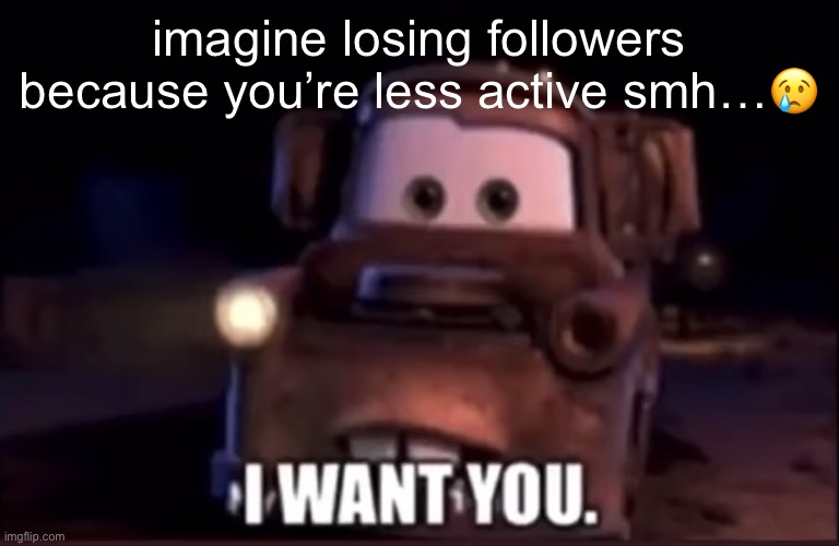 … | imagine losing followers because you’re less active smh…😢 | image tagged in i want you | made w/ Imgflip meme maker