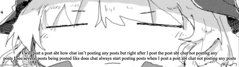 Post | I will post a post abt how chat isn’t posting any posts but right after I post the post abt chat not posting any posts I see several posts being posted like does chat always start posting posts when I post a post abt chat not posting any posts | image tagged in yuuri -_- | made w/ Imgflip meme maker