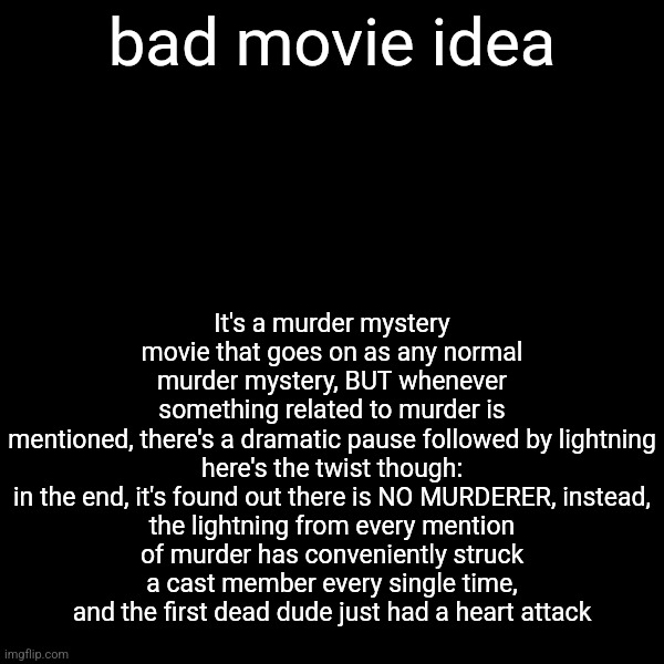 It's a murder mystery movie that goes on as any normal murder mystery, BUT whenever something related to murder is mentioned, there's a dramatic pause followed by lightning

here's the twist though:
in the end, it's found out there is NO MURDERER, instead, the lightning from every mention of murder has conveniently struck a cast member every single time, and the first dead dude just had a heart attack; bad movie idea | made w/ Imgflip meme maker
