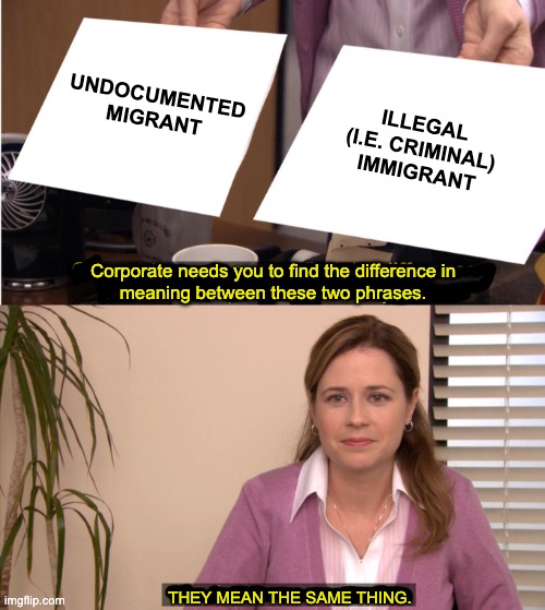 They're The Same Picture Meme | undocumented
migrant; illegal
(i.e. criminal)
immigrant; Corporate needs you to find the difference in
meaning between these two phrases. They mean the same thing. | image tagged in memes,they're the same picture | made w/ Imgflip meme maker