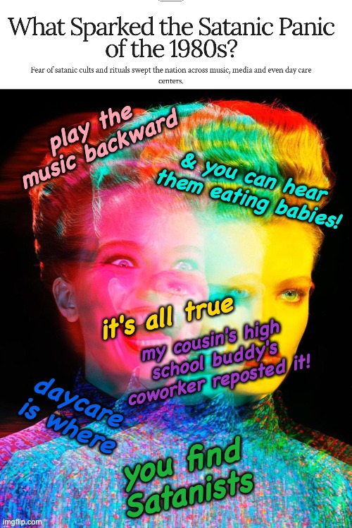 Bored of religious hysteria | play the music backward; & you can hear them eating babies! it's all true; my cousin's high school buddy's coworker reposted it! daycare is where; you find Satanists | image tagged in hardy har har,doomed to repeat it,hysteria,moral panic,idiocracy | made w/ Imgflip meme maker