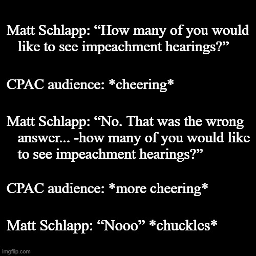 That's rather telling... and in Red af Texas no less. | Matt Schlapp: “How many of you would
   like to see impeachment hearings?”; CPAC audience: *cheering*; Matt Schlapp: “No. That was the wrong
   answer... -how many of you would like
   to see impeachment hearings?”; CPAC audience: *more cheering*; Matt Schlapp: “Nooo” *chuckles* | image tagged in plain black template,article 2 section 4,throw the bum out,impeach trump | made w/ Imgflip meme maker
