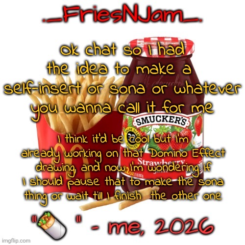 also if I do the sona thing I'll probably make that one "does god love us?" thing but with me and some characters | Ok chat so I had the idea to make a  self-insert or sona or whatever you wanna call it for me; I think it'd be cool but I'm already working on that Domino Effect drawing, and now I'm wondering if I should pause that to make the sona thing or wait till I finish  the other one | image tagged in friesnjam announcement thingy | made w/ Imgflip meme maker