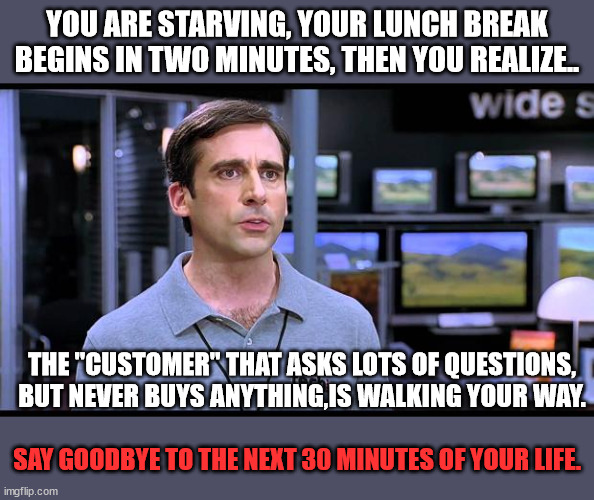 The Joys of Retail | You are starving, your lunch break begins in two minutes, then you realize.. The "customer" that asks lots of questions, but never buys anything,is walking your way. Say goodbye to the next 30 minutes of your life. | image tagged in electrical retail guy,showroomed,captive audience,retail worker,break time | made w/ Imgflip meme maker