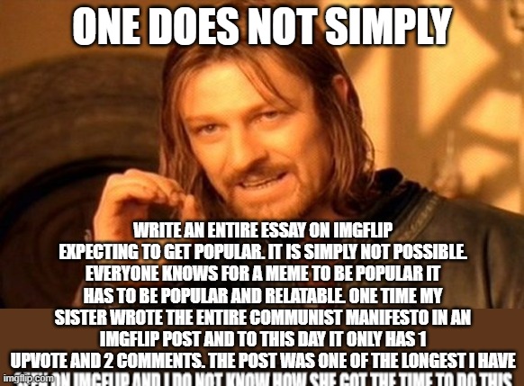 longest meme ever | One does not simply; write an entire essay on imgflip expecting to get popular. it is simply not possible. everyone knows for a meme to be popular it has to be popular and relatable. one time my sister wrote the entire communist manifesto in an imgflip post and to this day it only has 1 upvote and 2 comments. the post was one of the longest i have | image tagged in memes,one does not simply,essay,lord of the rings | made w/ Imgflip meme maker
