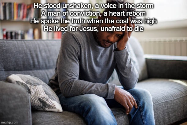 He stood unshaken, a voice in the storm
A man of conviction, a heart reborn
He spoke the truth when the cost was high
He lived for Jesus, unafraid to die | made w/ Imgflip meme maker