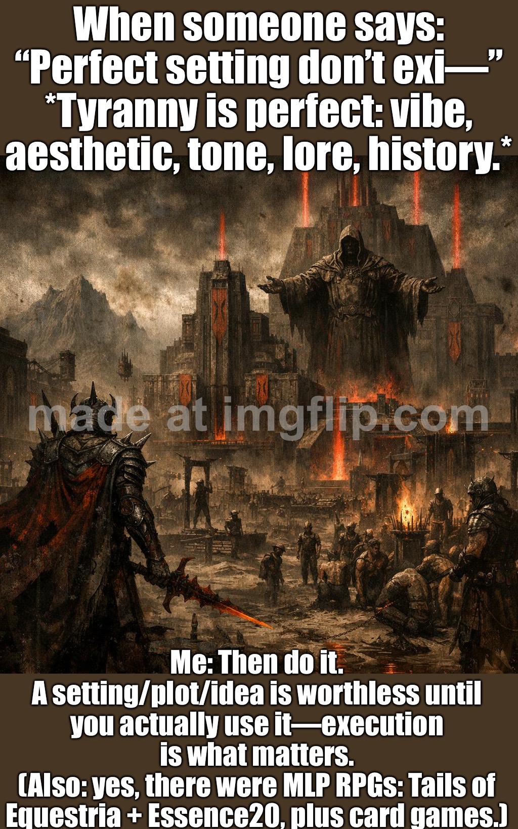 A setting/plot/idea is almost worthless until it’s used. How well it works = execution, not the premise. | When someone says: “Perfect setting don’t exi—”
*Tyranny is perfect: vibe, aesthetic, tone, lore, history.*; Me: Then do it.
A setting/plot/idea is worthless until you actually use it—execution is what matters.
(Also: yes, there were MLP RPGs: Tails of Equestria + Essence20, plus card games.) | image tagged in gaming,plot twist,ideas,execution,gamers,games | made w/ Imgflip meme maker