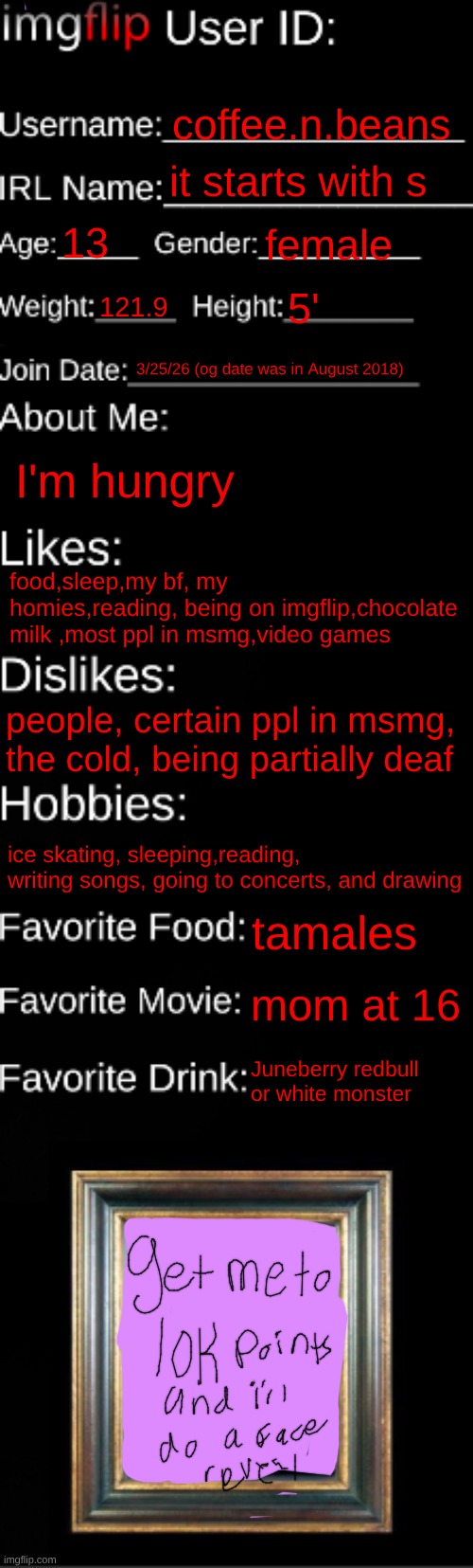 imgflip ID Card | coffee.n.beans; it starts with s; 13; female; 121.9; 5'; 3/25/26 (og date was in August 2018); I'm hungry; food,sleep,my bf, my homies,reading, being on imgflip,chocolate milk ,most ppl in msmg,video games; people, certain ppl in msmg, the cold, being partially deaf; ice skating, sleeping,reading, writing songs, going to concerts, and drawing; tamales; mom at 16; Juneberry redbull or white monster | image tagged in imgflip id card | made w/ Imgflip meme maker
