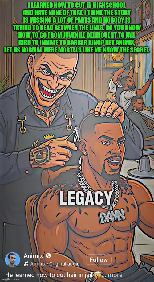 Funny | I learned how to cut in highschool and have none of that. I think the story is missing a lot of parts and nobody is trying to read between the lines. Do you know how to go from juvenile delinquent to jail bird to inmate to barber king? Hey animix, let us normal mere mortals like me know the secret. | image tagged in funny,barber,king,success kid,shut up and take my money fry,you dare oppose me mortal | made w/ Imgflip meme maker