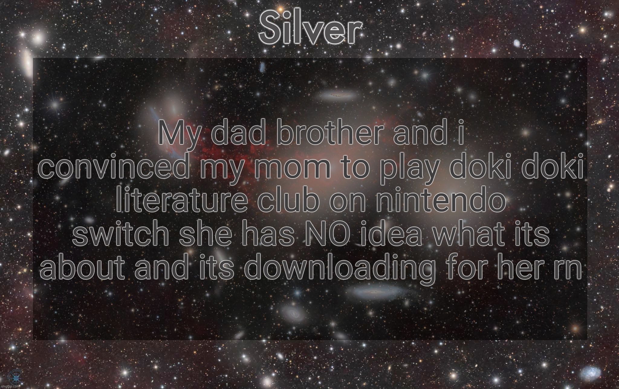 Silver's galaxy announcement temp | My dad brother and i convinced my mom to play doki doki literature club on nintendo switch she has NO idea what its about and its downloading for her rn | image tagged in silver's galaxy announcement temp | made w/ Imgflip meme maker